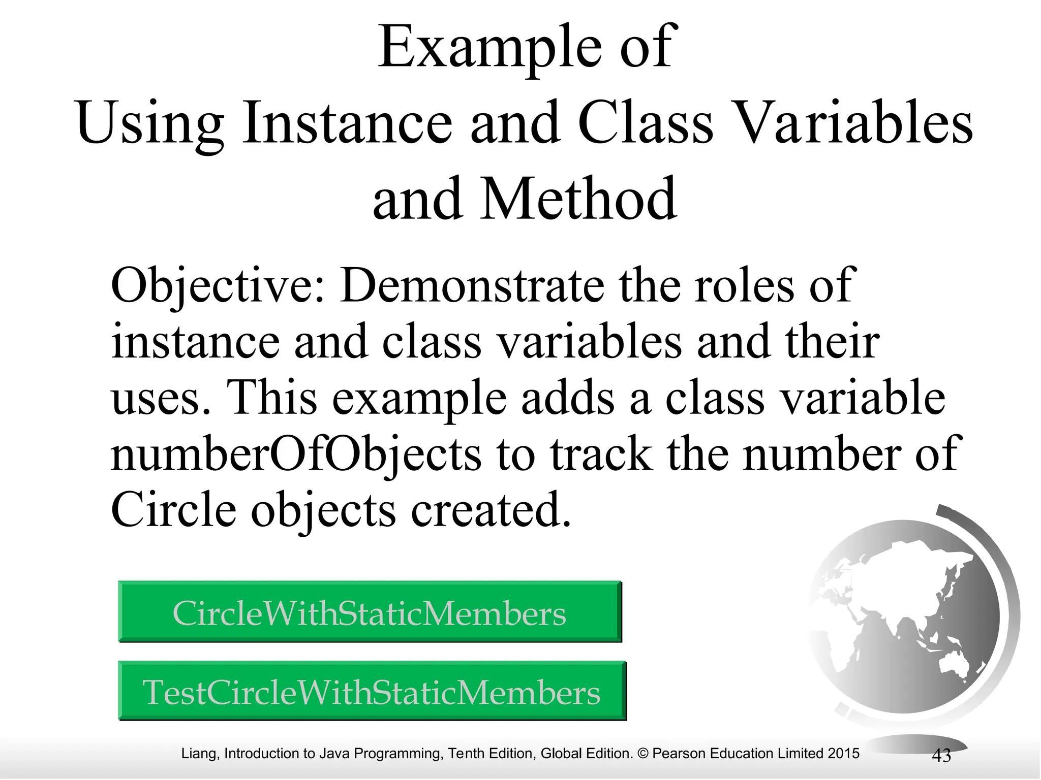 Liang, Introduction to Java Programming, Tenth Edition, Global Edition. © Pearson Education Limited 2015 43 Example of Using Instance and Class Variables and Method Objective: Demonstrate the roles of instance and class variables and their uses. This example adds a class variable numberOfObjects to track the number of Circle objects created. TestCircleWithStaticMembers CircleWithStaticMembers 