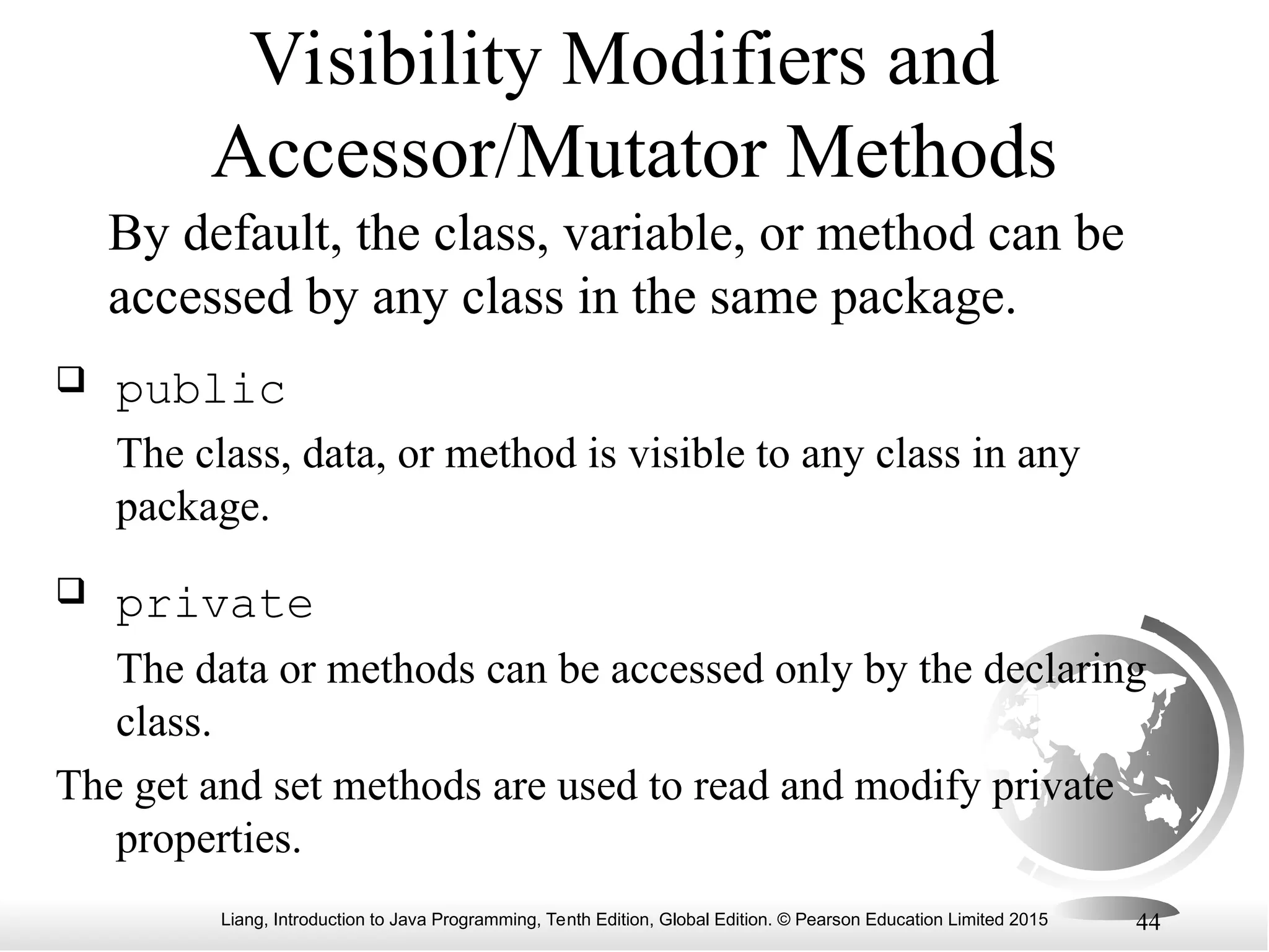 Liang, Introduction to Java Programming, Tenth Edition, Global Edition. © Pearson Education Limited 2015 44 Visibility Modifiers and Accessor/Mutator Methods By default, the class, variable, or method can be accessed by any class in the same package.  public The class, data, or method is visible to any class in any package.  private The data or methods can be accessed only by the declaring class. The get and set methods are used to read and modify private properties. 