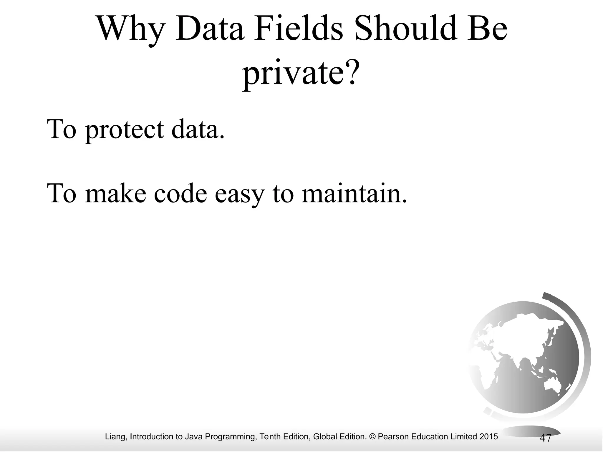 Liang, Introduction to Java Programming, Tenth Edition, Global Edition. © Pearson Education Limited 2015 47 Why Data Fields Should Be private? To protect data. To make code easy to maintain. 