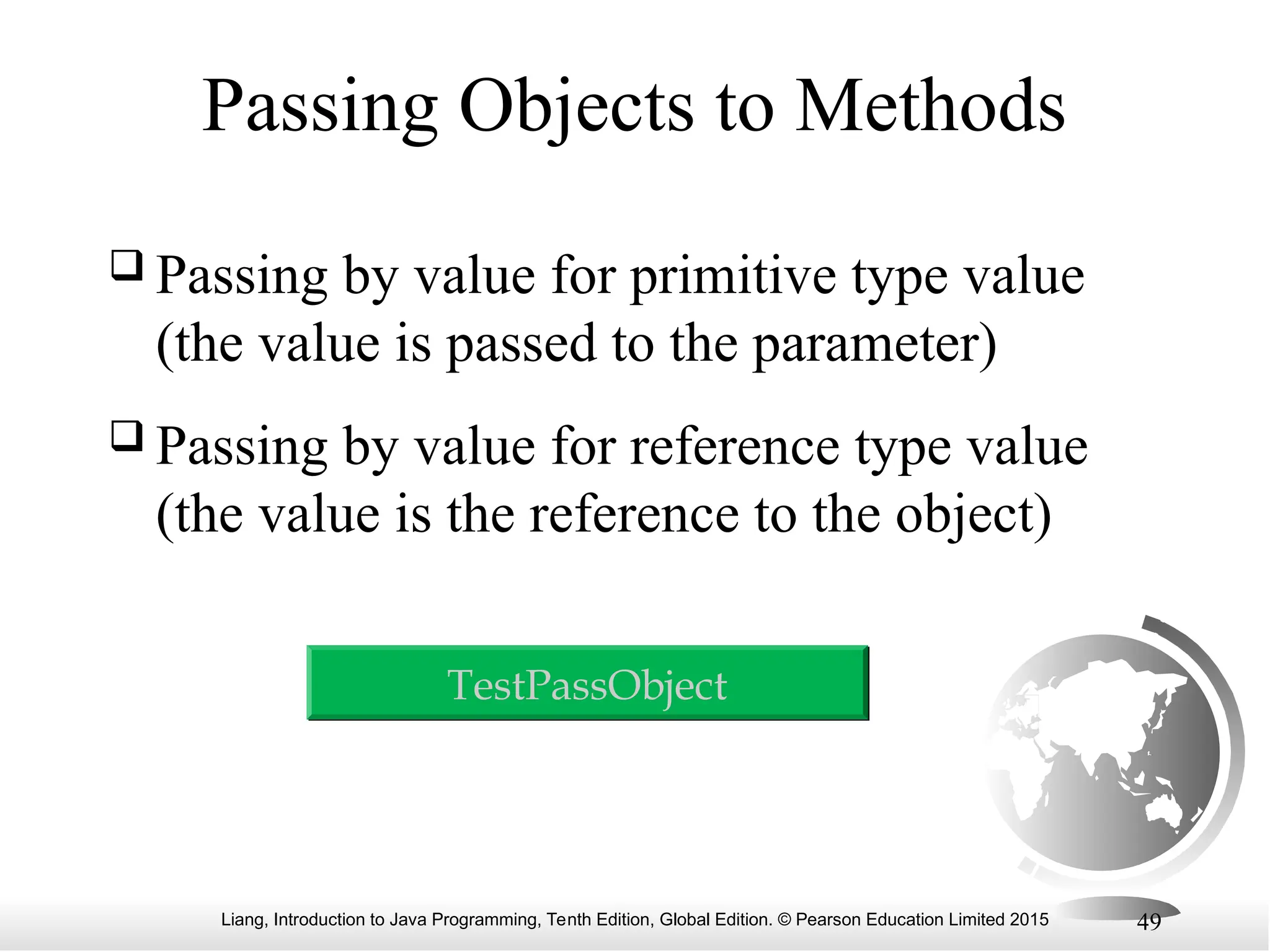 Liang, Introduction to Java Programming, Tenth Edition, Global Edition. © Pearson Education Limited 2015 49 Passing Objects to Methods  Passing by value for primitive type value (the value is passed to the parameter)  Passing by value for reference type value (the value is the reference to the object) TestPassObject 