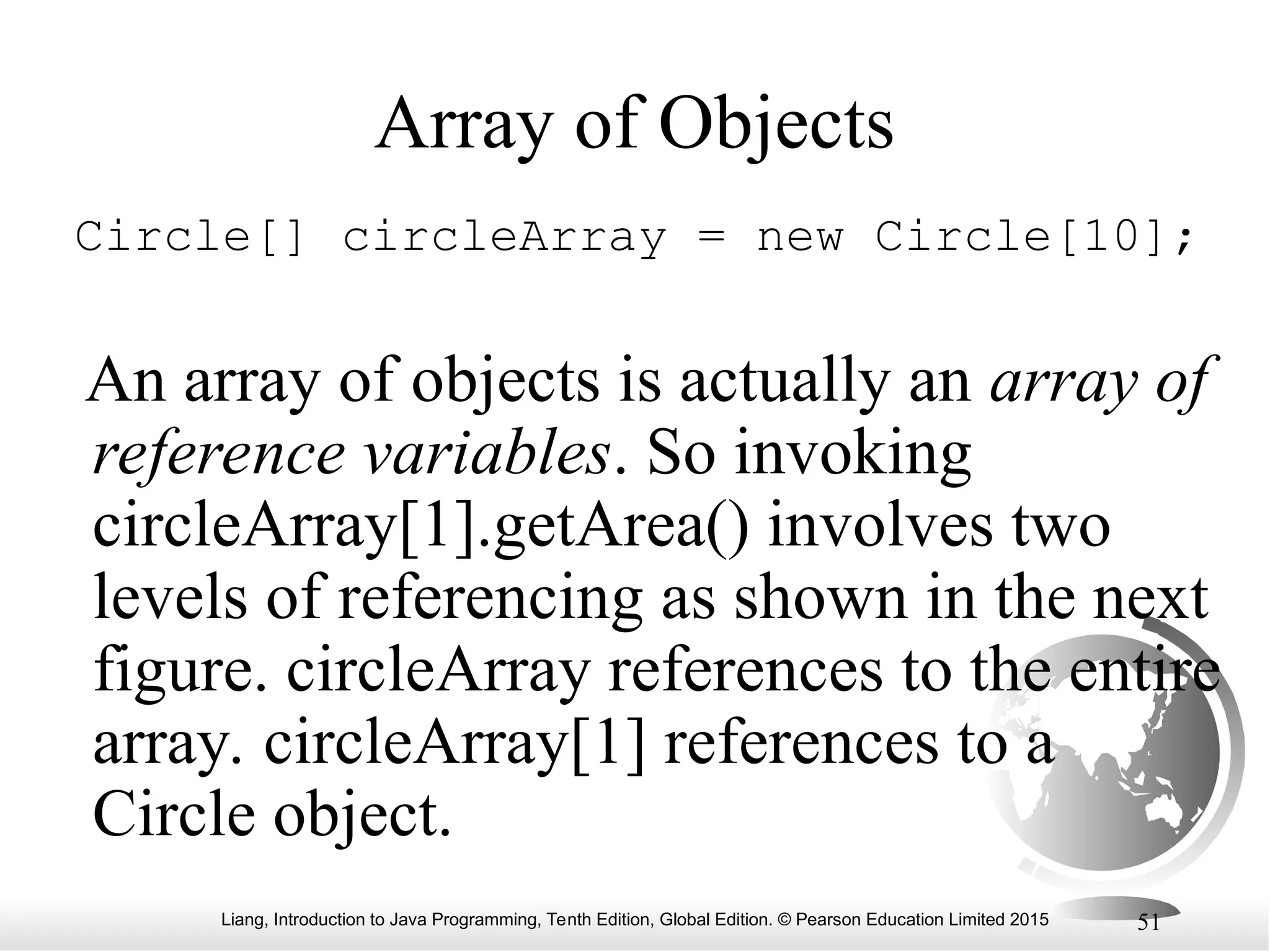 Liang, Introduction to Java Programming, Tenth Edition, Global Edition. © Pearson Education Limited 2015 51 Array of Objects Circle[] circleArray = new Circle[10]; An array of objects is actually an array of reference variables. So invoking circleArray[1].getArea() involves two levels of referencing as shown in the next figure. circleArray references to the entire array. circleArray[1] references to a Circle object. 