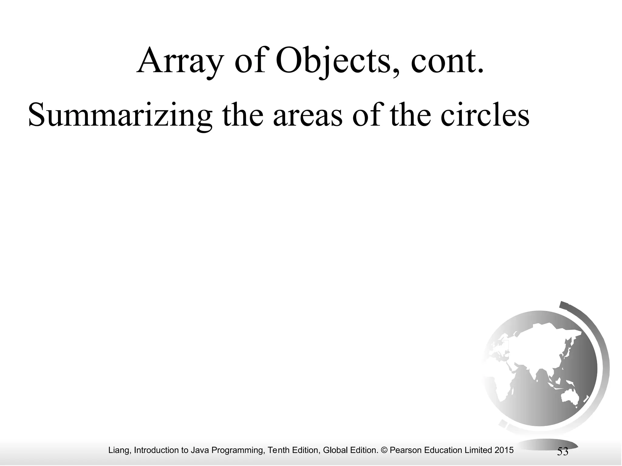 Liang, Introduction to Java Programming, Tenth Edition, Global Edition. © Pearson Education Limited 2015 53 Array of Objects, cont. Summarizing the areas of the circles 