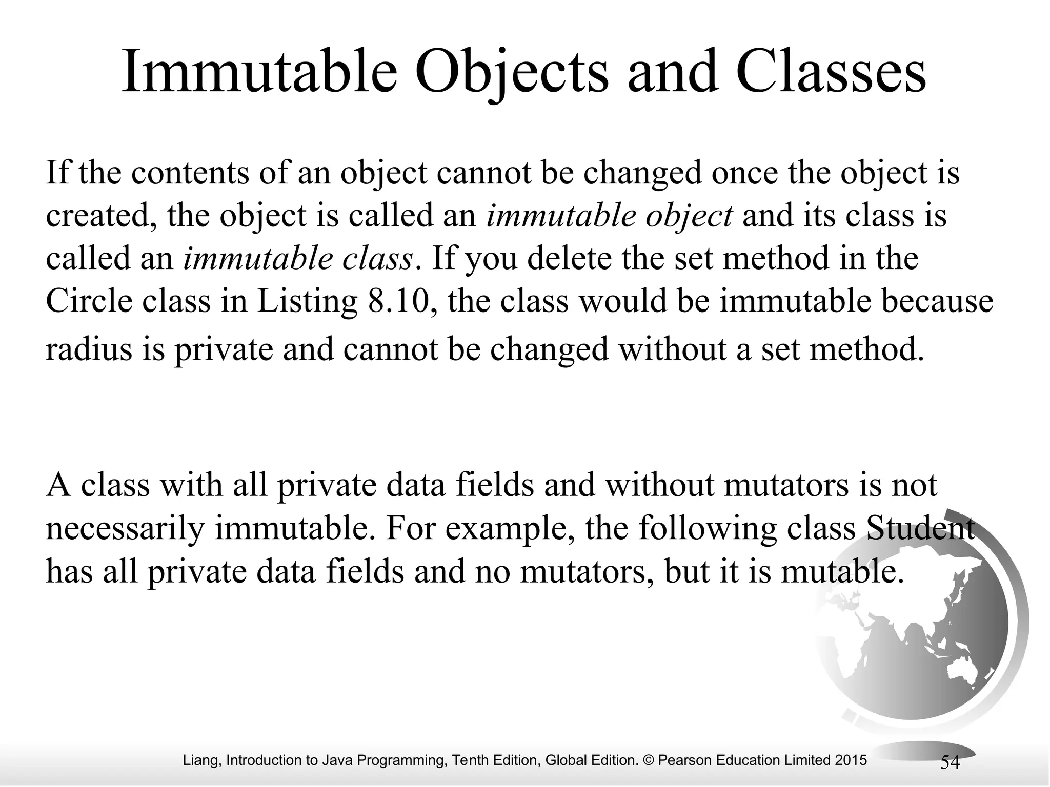 Liang, Introduction to Java Programming, Tenth Edition, Global Edition. © Pearson Education Limited 2015 54 Immutable Objects and Classes If the contents of an object cannot be changed once the object is created, the object is called an immutable object and its class is called an immutable class. If you delete the set method in the Circle class in Listing 8.10, the class would be immutable because radius is private and cannot be changed without a set method. A class with all private data fields and without mutators is not necessarily immutable. For example, the following class Student has all private data fields and no mutators, but it is mutable. 