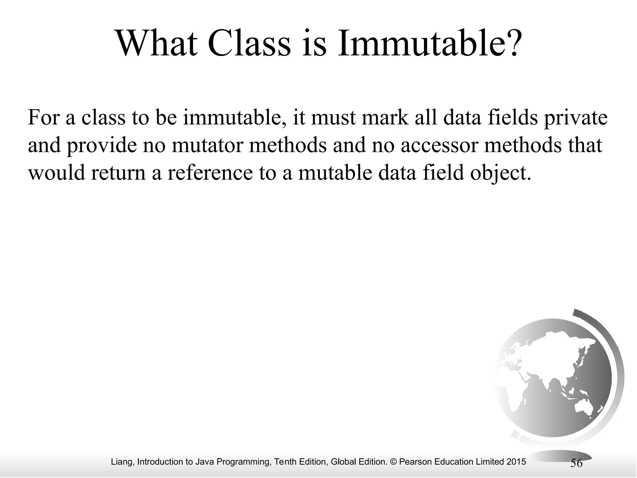 Liang, Introduction to Java Programming, Tenth Edition, Global Edition. © Pearson Education Limited 2015 56 What Class is Immutable? For a class to be immutable, it must mark all data fields private and provide no mutator methods and no accessor methods that would return a reference to a mutable data field object. 