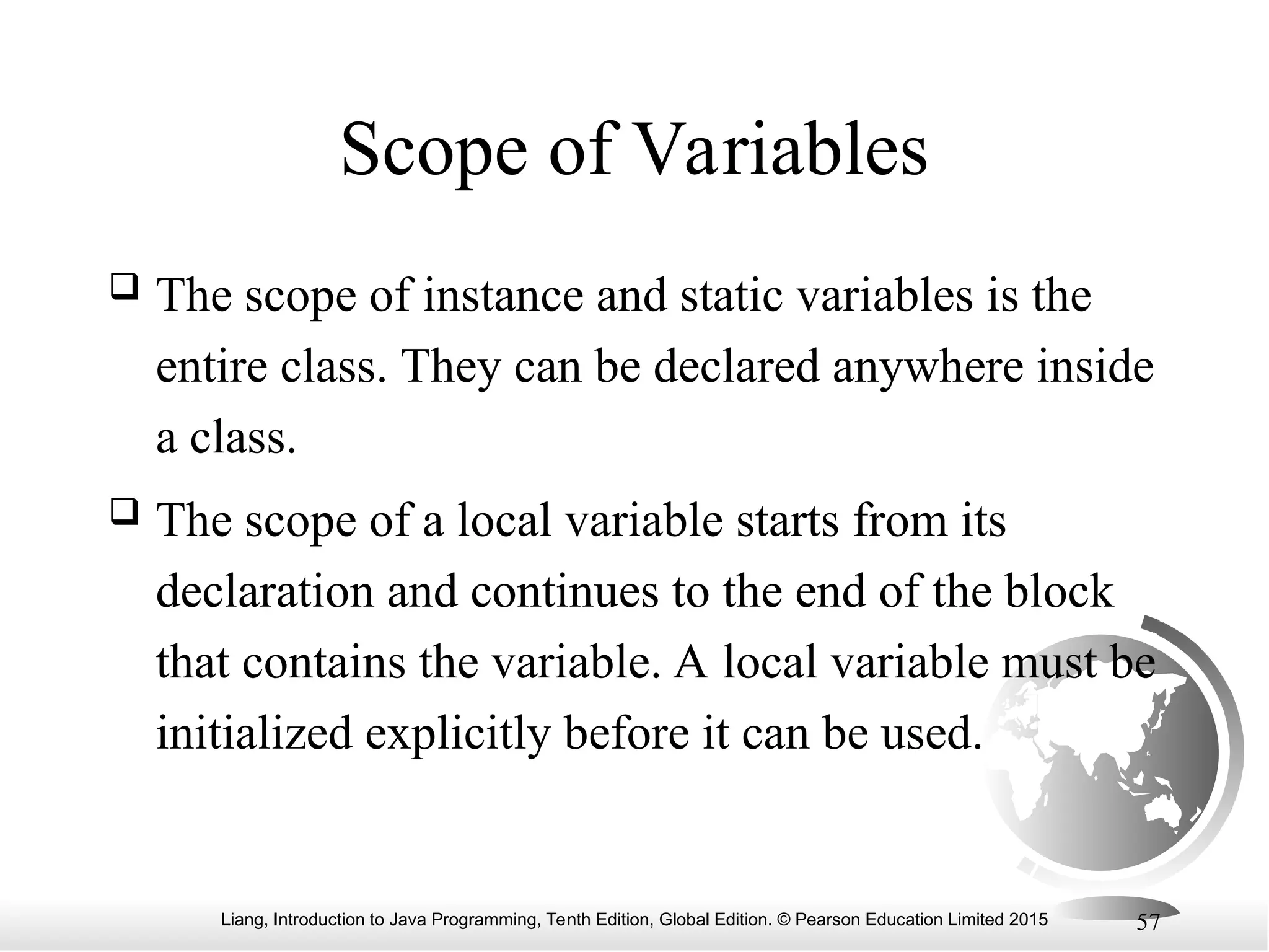 Liang, Introduction to Java Programming, Tenth Edition, Global Edition. © Pearson Education Limited 2015 57 Scope of Variables  The scope of instance and static variables is the entire class. They can be declared anywhere inside a class.  The scope of a local variable starts from its declaration and continues to the end of the block that contains the variable. A local variable must be initialized explicitly before it can be used. 