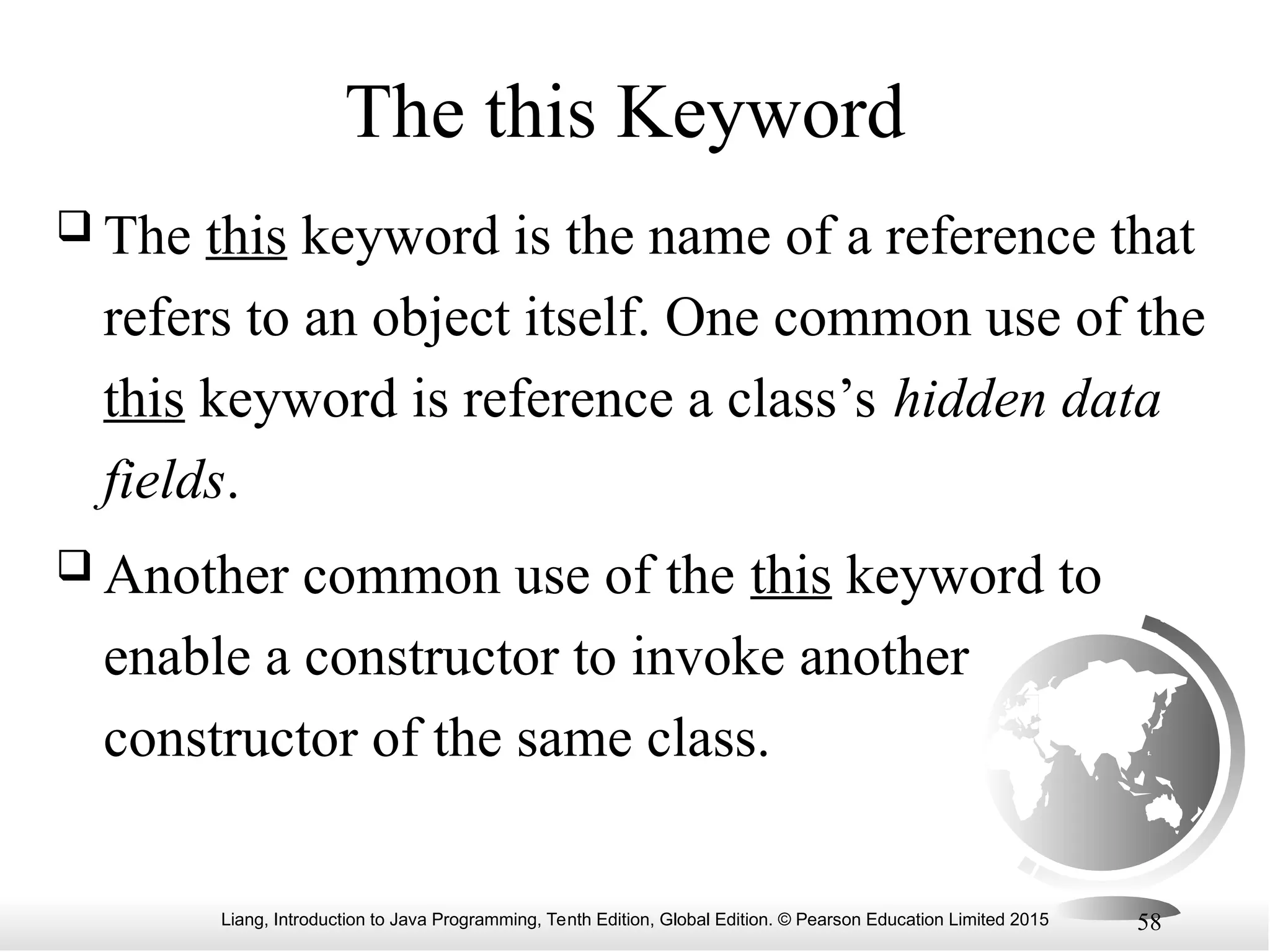 Liang, Introduction to Java Programming, Tenth Edition, Global Edition. © Pearson Education Limited 2015 58 The this Keyword  The this keyword is the name of a reference that refers to an object itself. One common use of the this keyword is reference a class’s hidden data fields.  Another common use of the this keyword to enable a constructor to invoke another constructor of the same class. 