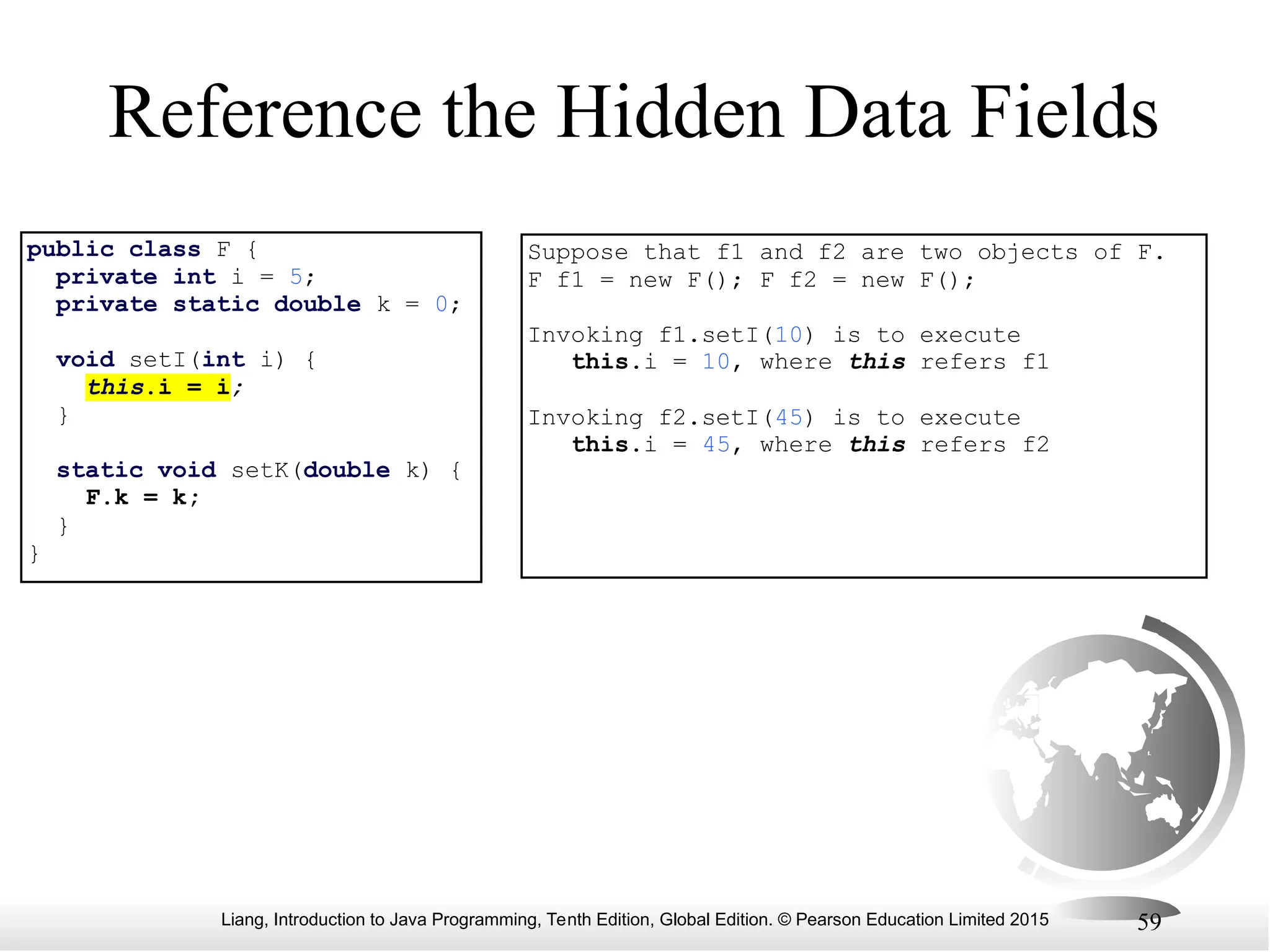 Liang, Introduction to Java Programming, Tenth Edition, Global Edition. © Pearson Education Limited 2015 59 Reference the Hidden Data Fields public class F { private int i = 5; private static double k = 0; void setI(int i) { this.i = i; } static void setK(double k) { F.k = k; } } Suppose that f1 and f2 are two objects of F. F f1 = new F(); F f2 = new F(); Invoking f1.setI(10) is to execute this.i = 10, where this refers f1 Invoking f2.setI(45) is to execute this.i = 45, where this refers f2 