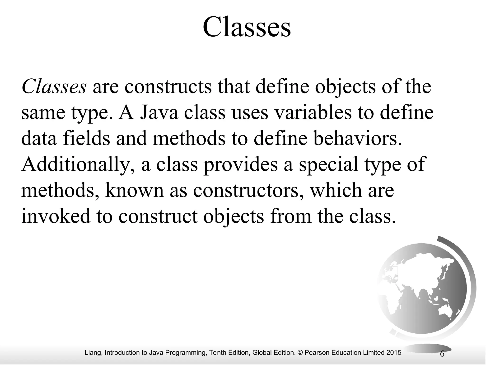 Liang, Introduction to Java Programming, Tenth Edition, Global Edition. © Pearson Education Limited 2015 6 Classes Classes are constructs that define objects of the same type. A Java class uses variables to define data fields and methods to define behaviors. Additionally, a class provides a special type of methods, known as constructors, which are invoked to construct objects from the class. 
