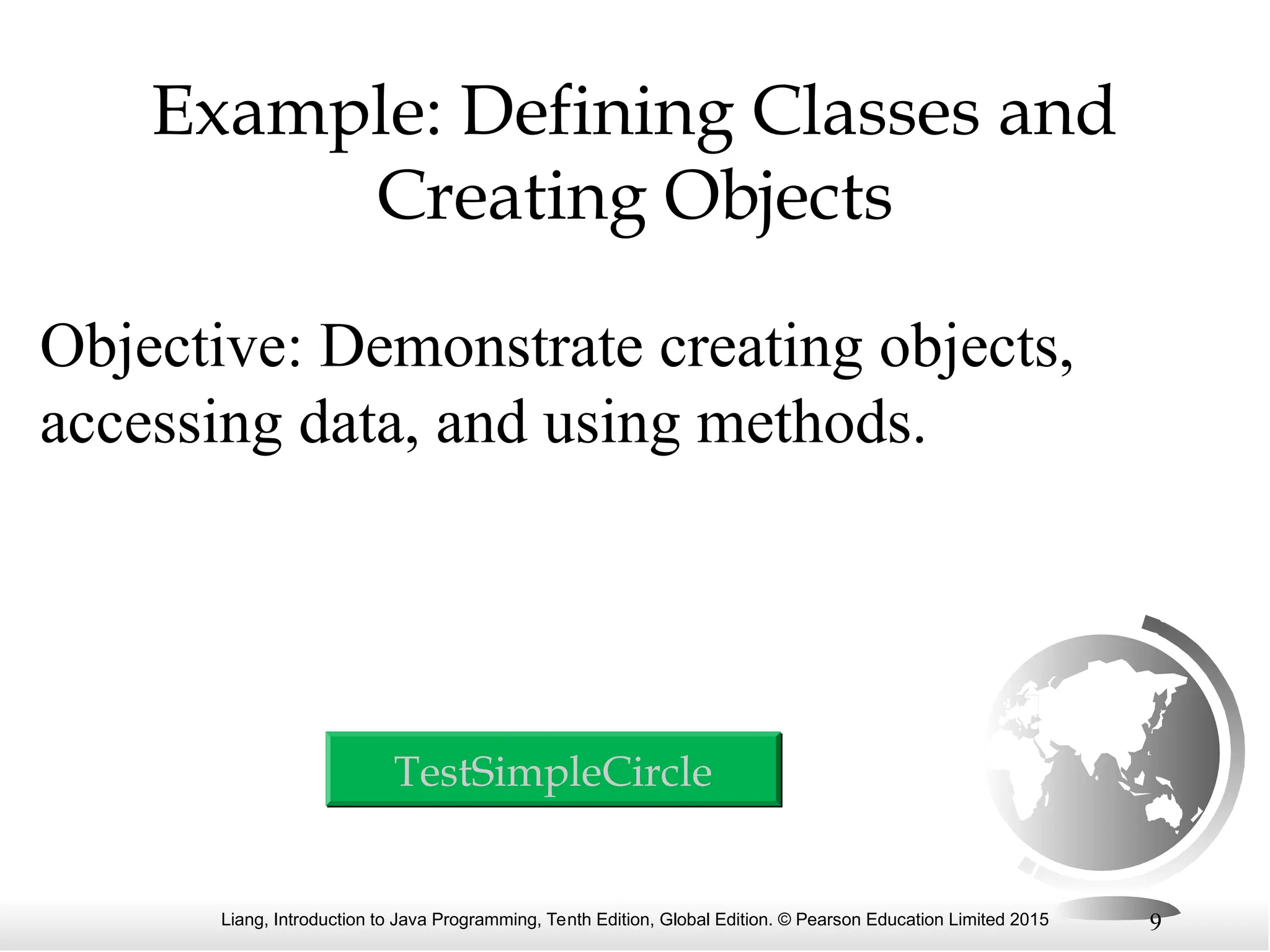 Liang, Introduction to Java Programming, Tenth Edition, Global Edition. © Pearson Education Limited 2015 9 Example: Defining Classes and Creating Objects Objective: Demonstrate creating objects, accessing data, and using methods. TestSimpleCircle 
