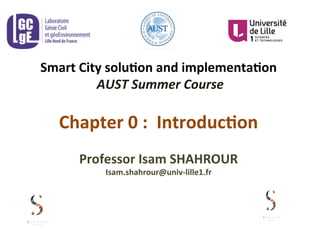 Smart	
  City	
  solu.on	
  and	
  implementa.on	
  
	
  AUST	
  Summer	
  Course	
  
	
  
Chapter	
  0	
  :	
  	
  Introduc.on	
  
	
  
Professor	
  Isam	
  SHAHROUR	
  	
  
Isam.shahrour@univ-­‐lille1.fr	
  
 
