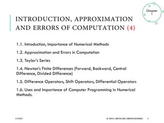 1.1. Introduction, Importance of Numerical Methods
1.2. Approximation and Errors in Computation
1.3. Taylor’s Series
1.4. Newton’s Finite Differences (Forward, Backward, Central
Difference, Divided Difference)
1.5. Difference Operators, Shift Operators, Differential Operators
1.6. Uses and Importance of Computer Programming in Numerical
Methods.
4/19/2019 ER. SHIVA K. SHRESTHA (HOD, COMPUTER DEPARTMENT) 9
Chapter
1
 