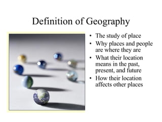 Definition of Geography The study of place Why places and people are where they are What their location means in the past, present, and future How their location affects other places 