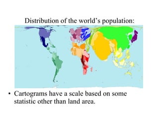 Distribution of the world’s population: Cartograms have a scale based on some statistic other than land area.  