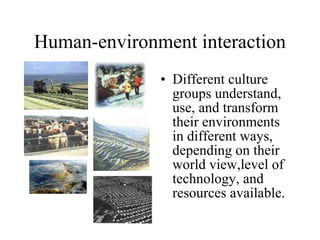Human-environment interaction Different culture groups understand, use, and transform their environments in different ways, depending on their world view,level of technology, and resources available. 