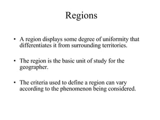 Regions A region displays some degree of uniformity that differentiates it from surrounding territories. The region is the basic unit of study for the geographer. The criteria used to define a region can vary according to the phenomenon being considered. 