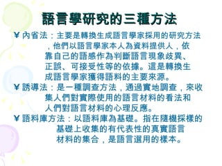語言學研究的三種方法  內省法： 主要是轉換生成語言學家採用的研究方法 ，他們以語言學家本人為資料提供人 ， 依 靠自己的語感作為判斷語言現象歧異、  正誤、可接受性等的依據。這是轉換生  成語言學家獲得語料的主要來源。  誘導法：是一種調查方法，通過實地調查，來收 集人們對實際使用的語言材料的看法和  人們對語言材料的心理反應。  語料庫方法：以語料庫為基礎。指在隨機採樣的 基礎上收集的有代表性的真實語言 材料的集合，是語言選用的樣本。  