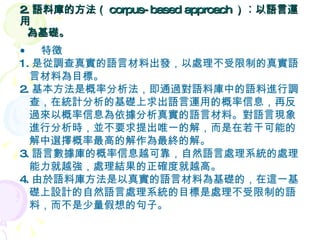 2. 語料庫的方法（ corpus-based approach ） ︰ 以語言運用    為基礎。  特徵 1. 是從調查真實的語言材料出發，以處理不受限制的真實語 言材料為目標。 2. 基本方法是概率分析法，即通過對語料庫中的語料進行調 查，在統計分析的基礎上求出語言運用的概率信息，再反 過來以概率信息為依據分析真實的語言材料。對語言現象 進行分析時，並不要求提出唯一的解，而是在若干可能的 解中選擇概率最高的解作為最終的解。 3. 語言數據庫的概率信息越可靠，自然語言處理系統的處理 能力就越強，處理結果的正確度就越高。 4. 由於語料庫方法是以真實的語言材料為基礎的，在這一基 礎上設計的自然語言處理系統的目標是處理不受限制的語 料，而不是少量假想的句子。 