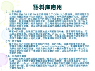 語料庫應用 ( 二 ) 辭典編纂 辛克萊教授在 20 世紀 70 年代帶頭建立了 COBUILD 語料庫，採用詞語索引技術對海量語料進行大規模調查，從此開創了現代詞典編纂的先河。強調的實證 (evidence) 是保證詞典中的例句自然真實的必要條件。在 COBUILD 詞典中，每個詞條不但有頻率信息，而且義項的取捨和排列次序，無不以大型語料庫的實際統計結果為依據，而且每個例句必採自收集在語料庫中的實際使用的語言事實。建立語料庫已經是當代編纂原創性辭典的必要條件。 ( 三 ) 詞彙搭配研究 學習一門外語，在掌握了基礎語法進入高級階段以後，語言是不是道地，可以說主要看搭配。詞的搭配又受到詞義、用法、文化、習慣等多種因素的影響。搭配研究本來主要靠語言學家的語感，大容量語料庫的問世為搭配研究提供了客觀的量化分析的依據，使詞彙搭配研究更科學、更全面。 ( 四 ) 語言教學 學生可以自己到語料庫中查詢詞的用法、詞的搭配、詞義的細微差別等等，這就是所謂的數據驅動學習（ data-driven learning ）。數據驅動學習不但為學生提供真實的語境，而且為學生提供了一種探索語言的手段，學生可以像語言學家研究語言一樣對語言進行主動的探索，這在寫作教學中可以收到很好的效果。 ( 五 ) 自然語言處理 語料庫語言學為自然語言處理提供了概率方法，由於概率是語言運用的固有特徵，因此自然語言處理對複雜的真實語料的杵哩，成功率要高得多，而且系統結實（ robust ）在遇到自然語言中大量存在的不規範句或部分規範句時系統不會中斷。語料庫是真實語言材料的集合，提高了自然語言處理系統的可靠性和效率。  