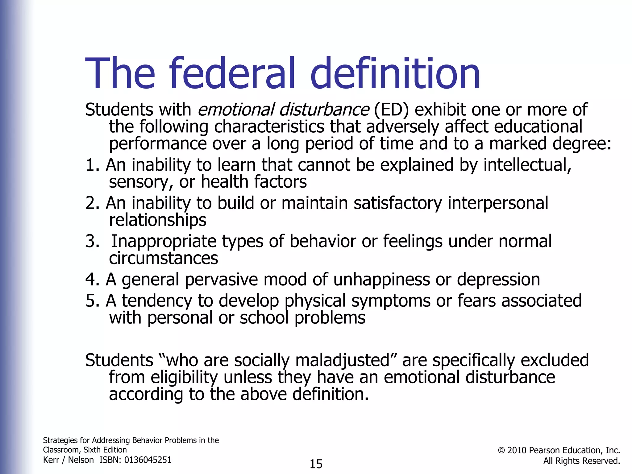 The federal definition Students with  emotional disturbance  (ED) exhibit one or more of the following characteristics that adversely affect educational performance over a long period of time and to a marked degree: 1. An inability to learn that cannot be explained by intellectual, sensory, or health factors 2. An inability to build or maintain satisfactory interpersonal relationships  3.  Inappropriate types of behavior or feelings under normal circumstances 4. A general pervasive mood of unhappiness or depression 5. A tendency to develop physical symptoms or fears associated with personal or school problems Students “who are socially maladjusted” are specifically excluded from eligibility unless they have an emotional disturbance according to the above definition. 