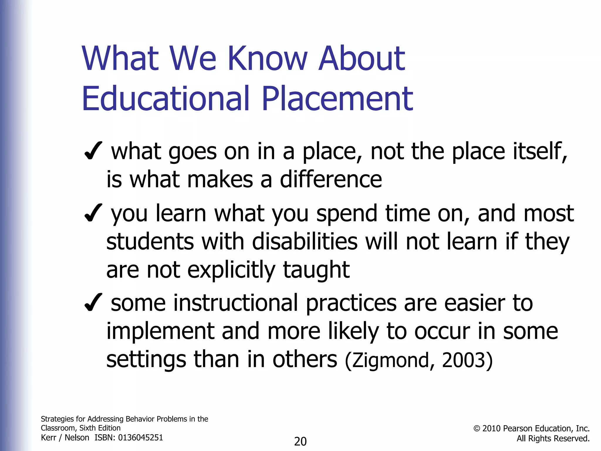 What We Know About Educational Placement ✔  what goes on in a place, not the place itself, is what makes a difference ✔  you learn what you spend time on, and most students with disabilities will not learn if they are not explicitly taught ✔  some instructional practices are easier to implement and more likely to occur in some settings than in others  (Zigmond, 2003) 