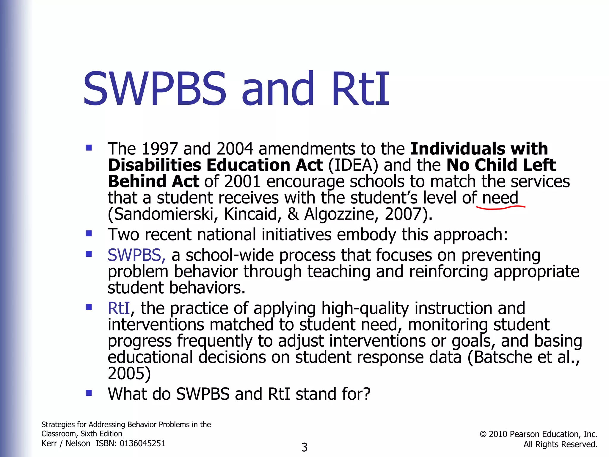SWPBS and RtI The 1997 and 2004 amendments to the  Individuals with Disabilities Education Act  (IDEA) and the  No Child Left Behind Act  of 2001 encourage schools to match the services that a student receives with the student’s level of need (Sandomierski, Kincaid, & Algozzine, 2007). Two recent national initiatives embody this approach: SWPBS,  a school-wide process that focuses on preventing problem behavior through teaching and reinforcing appropriate student behaviors. RtI , the practice of applying high-quality instruction and interventions matched to student need, monitoring student progress frequently to adjust interventions or goals, and basing educational decisions on student response data (Batsche et al., 2005) What do SWPBS and RtI stand for? 
