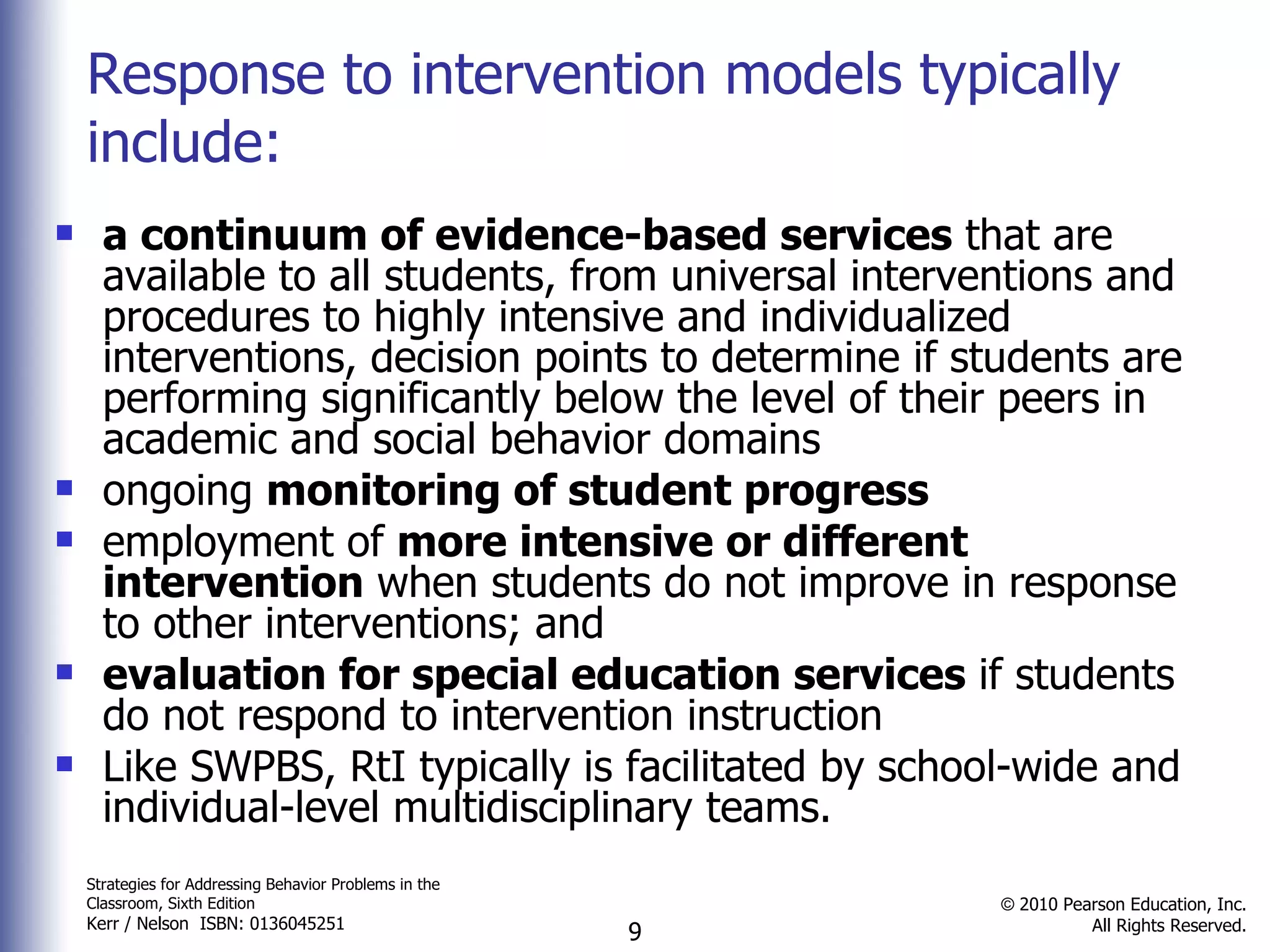Response to intervention models typically include: a continuum of evidence-based services  that are available to all students, from universal interventions and procedures to highly intensive and individualized interventions, decision points to determine if students are performing significantly below the level of their peers in academic and social behavior domains  ongoing  monitoring of student progress employment of  more intensive or different intervention  when students do not improve in response to other interventions; and  evaluation for special education services  if students do not respond to intervention instruction  Like SWPBS, RtI typically is facilitated by school-wide and individual-level multidisciplinary teams. 