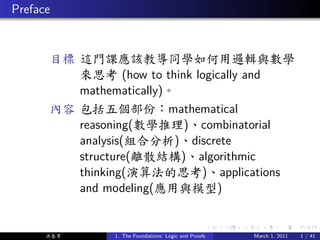 . Preface


        目標 這門課應該教導同學如何用邏輯與數學
           來思考 (how to think logically and
           mathematically)。
        內容 包括五個部份：mathematical
           reasoning(數學推理)、combinatorial
           analysis(組合分析)、discrete
           structure(離散結構)、algorithmic
           thinking(演算法的思考)、applications
           and modeling(應用與模型)

                                                        .   .   .      .      .     .

        洪春男      1. The Foundations: Logic and Proofs               March 1, 2011   1 / 41
 