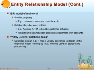 Entity Relationship Model (Cont.) E-R model of real world Entities (objects)  E.g. customers, accounts, bank branch Relationships between entities E.g. Account A-101 is held by customer Johnson Relationship set  depositor  associates customers with accounts Widely used for database design Database design in E-R model usually converted to design in the relational model (coming up next) which is used for storage and processing 
