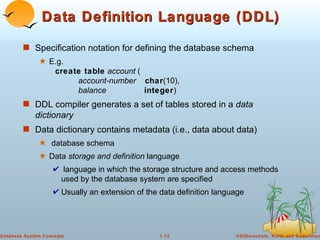 Data Definition Language (DDL) Specification notation for defining the database schema E.g.  create table   account  (   account-number   char (10),   balance   integer ) DDL compiler generates a set of tables stored in a  data dictionary Data dictionary contains metadata (i.e., data about data) database schema  Data  storage and definition  language  language in which the storage structure and access methods used by the database system are specified Usually an extension of the data definition language 