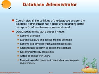 Database Administrator Coordinates all the activities of the database system; the database administrator has a good understanding of the enterprise’s information resources and needs. Database administrator's duties include: Schema definition Storage structure and access method definition Schema and physical organization modification Granting user authority to access the database Specifying integrity constraints Acting as liaison with users Monitoring performance and responding to changes in requirements 