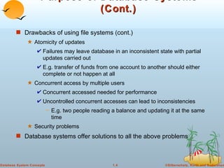 Purpose of Database Systems (Cont.) Drawbacks of using file systems (cont.)  Atomicity of updates Failures may leave database in an inconsistent state with partial updates carried out E.g. transfer of funds from one account to another should either complete or not happen at all Concurrent access by multiple users Concurrent accessed needed for performance Uncontrolled concurrent accesses can lead to inconsistencies E.g. two people reading a balance and updating it at the same time Security problems Database systems offer solutions to all the above problems 