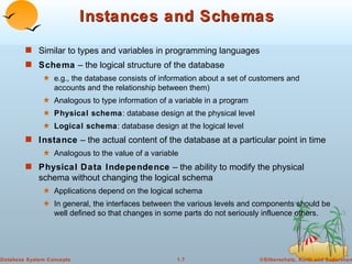 Instances and Schemas Similar to types and variables in programming languages Schema  – the logical structure of the database  e.g., the database consists of information about a set of customers and accounts and the relationship between them) Analogous to type information of a variable in a program Physical schema : database design at the physical level Logical schema : database design at the logical level Instance  – the actual content of the database at a particular point in time  Analogous to the value of a variable Physical Data Independence  – the ability to modify the physical schema without changing the logical schema Applications depend on the logical schema In general, the interfaces between the various levels and components should be well defined so that changes in some parts do not seriously influence others. 