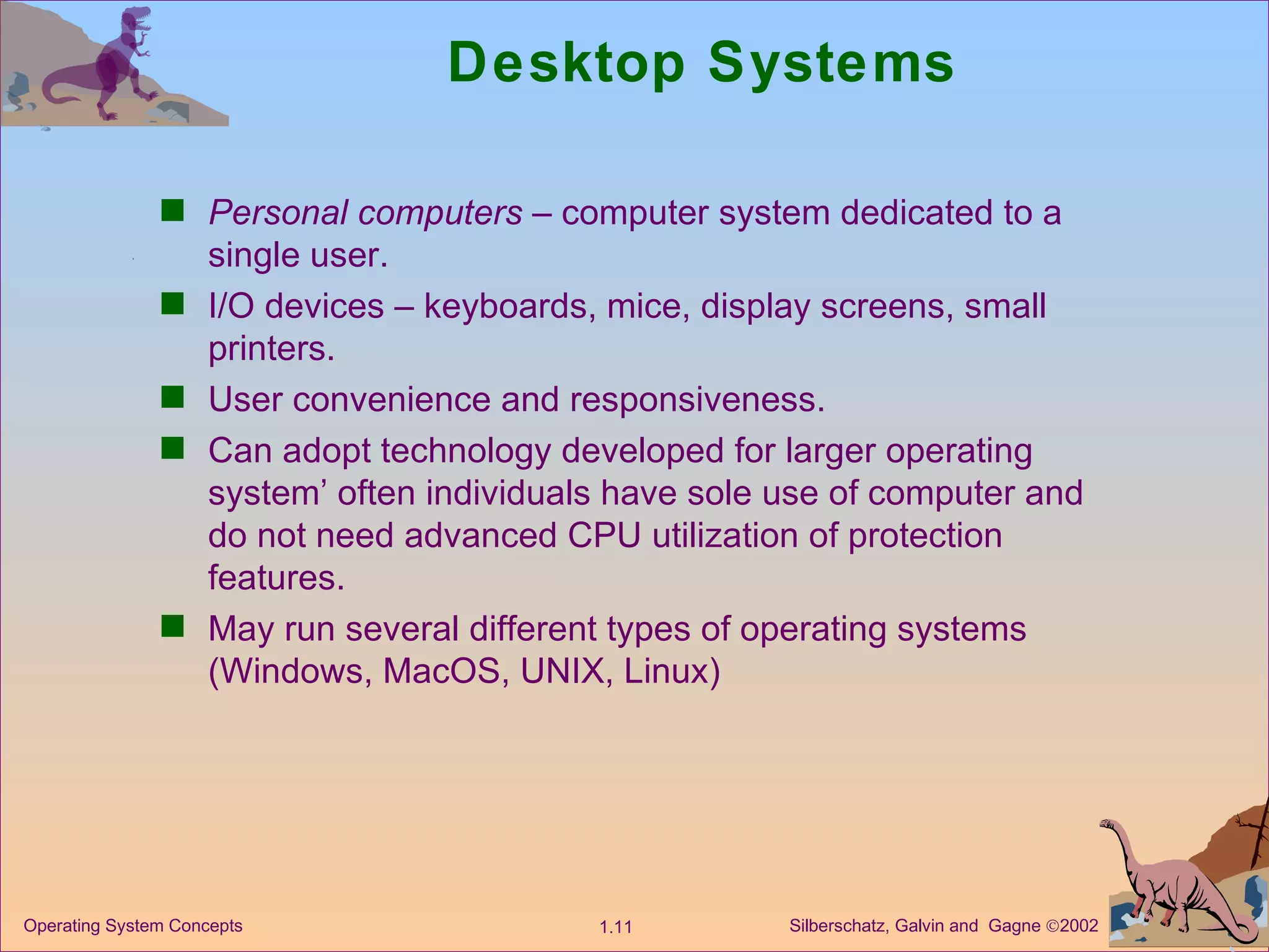 Desktop Systems Personal computers  – computer system dedicated to a single user. I/O devices – keyboards, mice, display screens, small printers. User convenience and responsiveness. Can adopt technology developed for larger operating system’ often individuals have sole use of computer and do not need advanced CPU utilization of protection features. May run several different types of operating systems (Windows, MacOS, UNIX, Linux) 