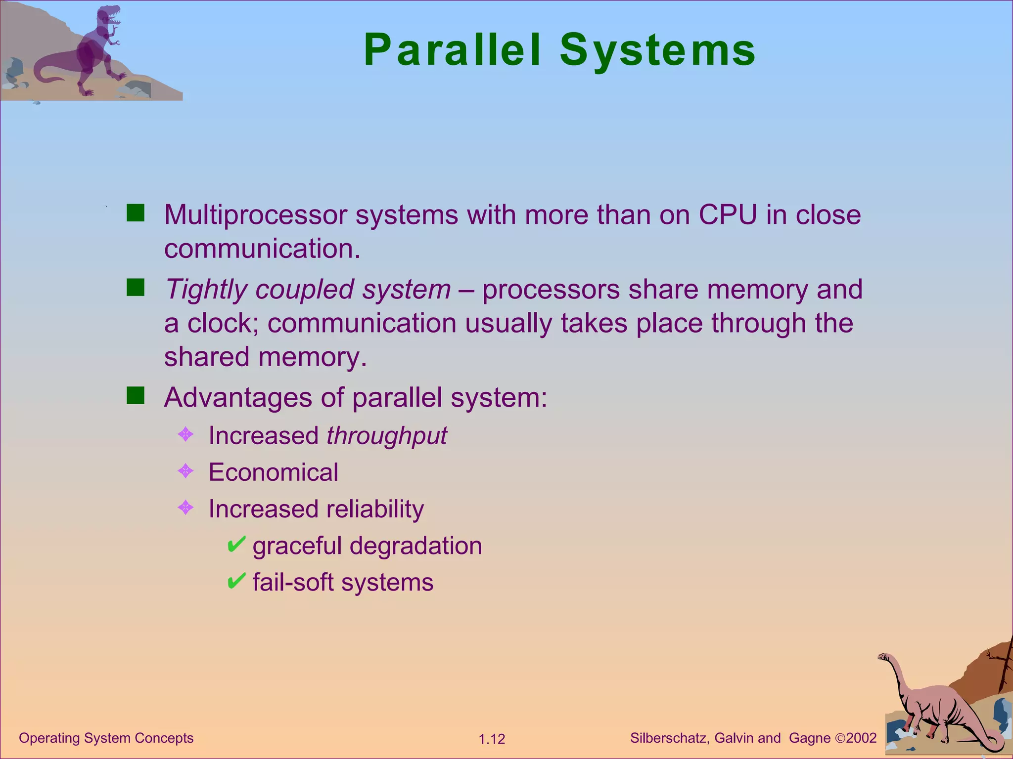 Parallel Systems Multiprocessor systems with more than on CPU in close communication. Tightly coupled system  – processors share memory and a clock; communication usually takes place through the shared memory. Advantages of parallel system:  Increased  throughput Economical   Increased reliability graceful degradation fail-soft systems 