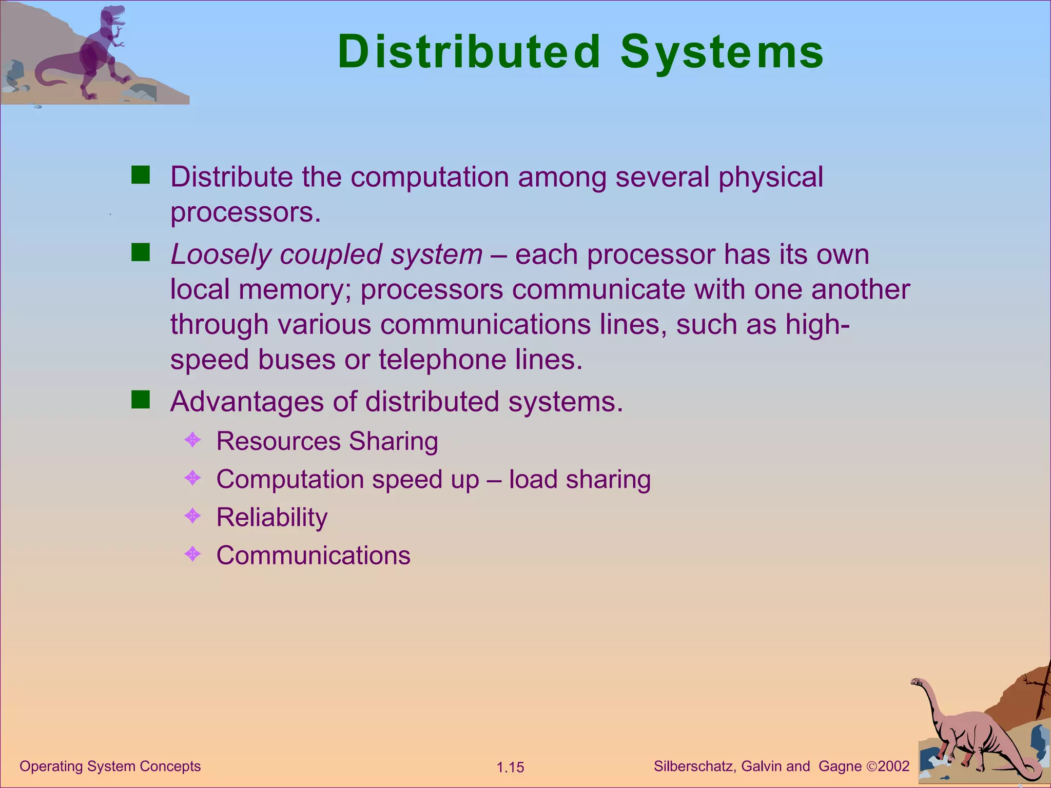Distributed Systems Distribute the computation among several physical processors. Loosely coupled system  – each processor has its own local memory; processors communicate with one another through various communications lines, such as high-speed buses or telephone lines. Advantages of distributed systems. Resources Sharing  Computation speed up – load sharing  Reliability Communications 