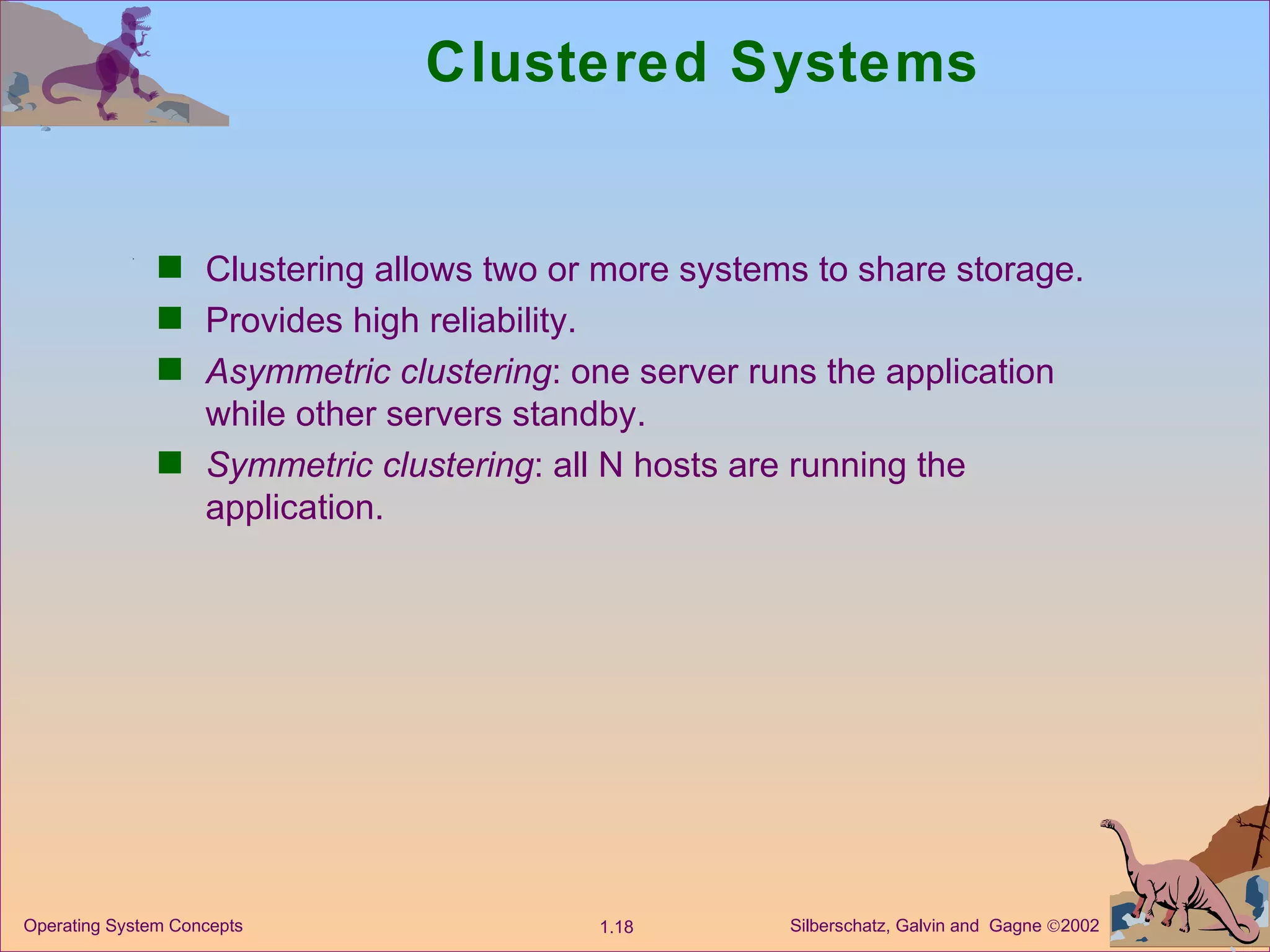 Clustered Systems Clustering allows two or more systems to share storage. Provides high reliability. Asymmetric clustering : one server runs the application while other servers standby. Symmetric clustering : all N hosts are running the application. 