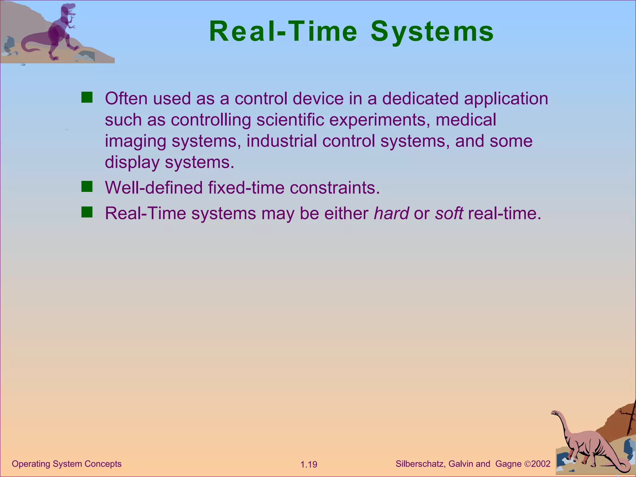 Real-Time Systems Often used as a control device in a dedicated application such as controlling scientific experiments, medical imaging systems, industrial control systems, and some display systems. Well-defined fixed-time constraints. Real-Time systems may be either  hard  or  soft  real-time. 