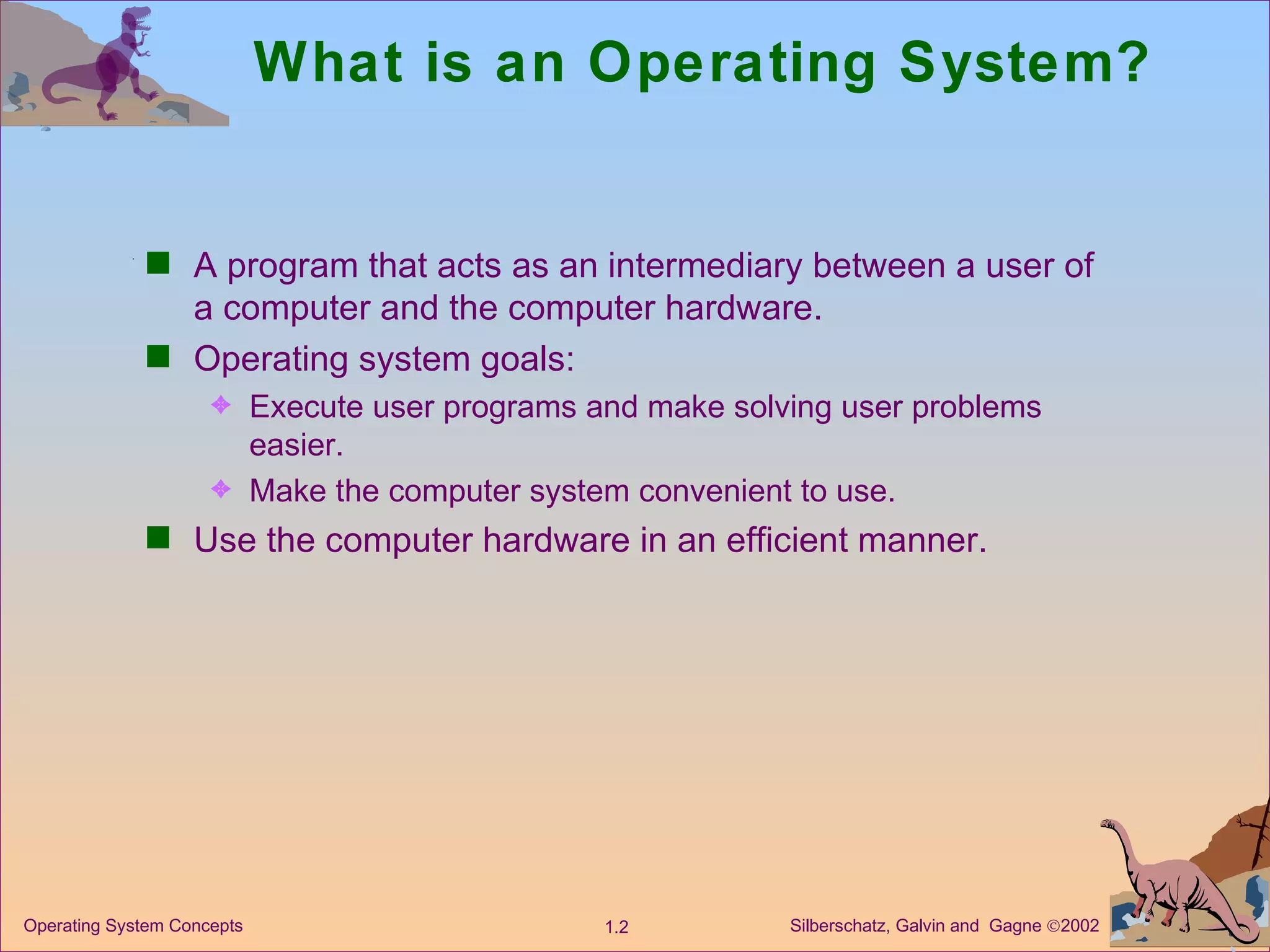 What is an Operating System? A program that acts as an intermediary between a user of a computer and the computer hardware. Operating system goals: Execute user programs and make solving user problems easier. Make the computer system convenient to use. Use the computer hardware in an efficient manner. 