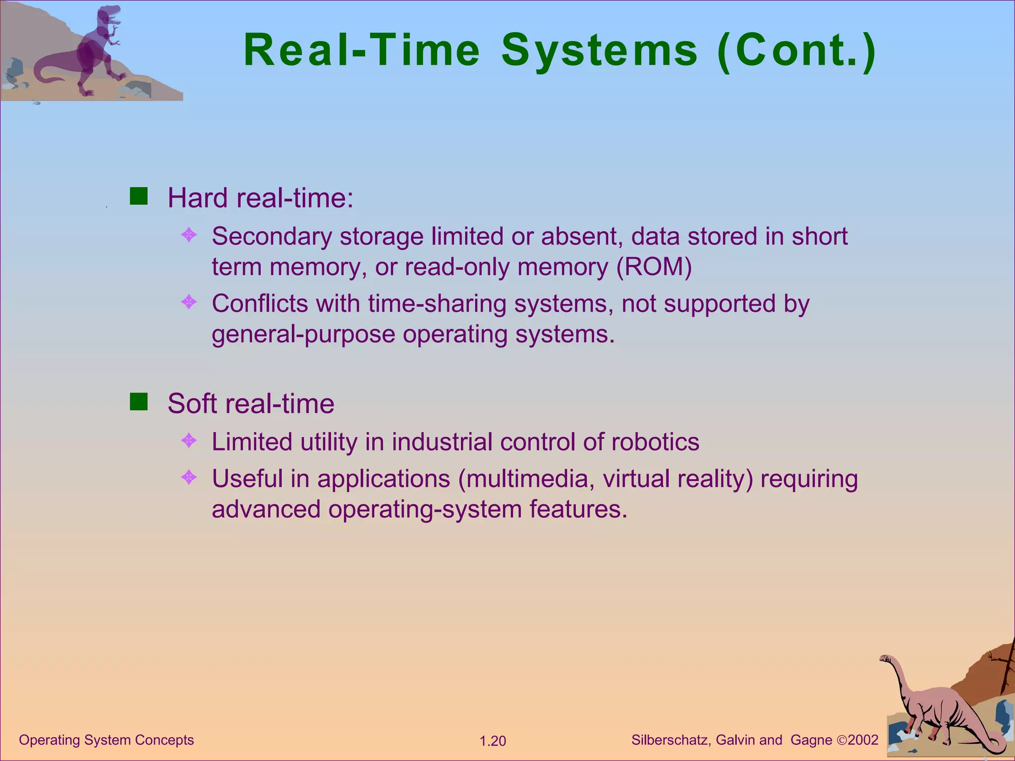 Real-Time Systems (Cont.) Hard real-time: Secondary storage limited or absent, data stored in short term memory, or read-only memory (ROM) Conflicts with time-sharing systems, not supported by general-purpose operating systems. Soft real-time Limited utility in industrial control of robotics Useful in applications (multimedia, virtual reality) requiring advanced operating-system features. 