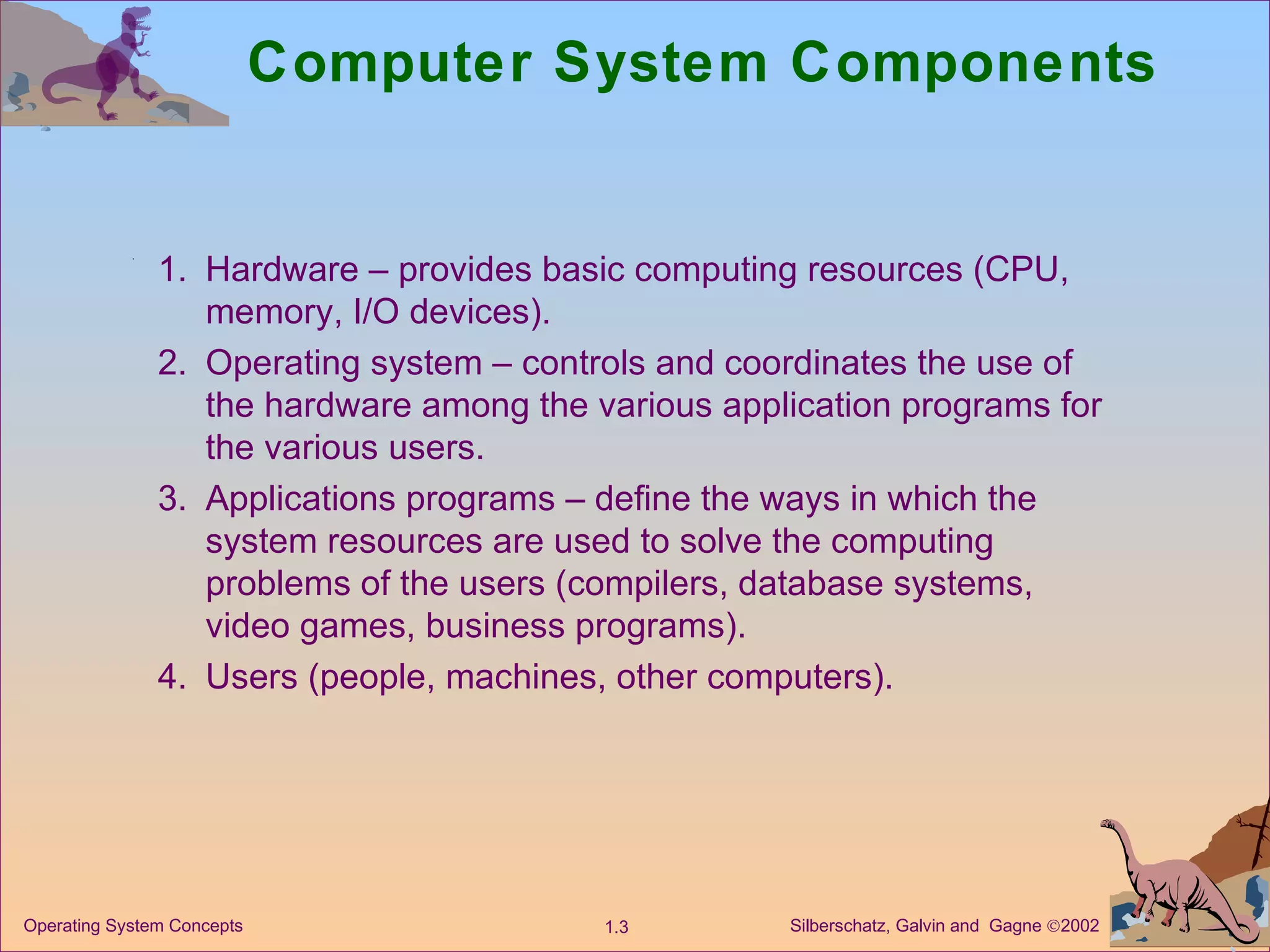Computer System Components 1. Hardware – provides basic computing resources (CPU, memory, I/O devices). 2. Operating system – controls and coordinates the use of the hardware among the various application programs for the various users. 3. Applications programs – define the ways in which the system resources are used to solve the computing problems of the users (compilers, database systems, video games, business programs). 4. Users (people, machines, other computers).  