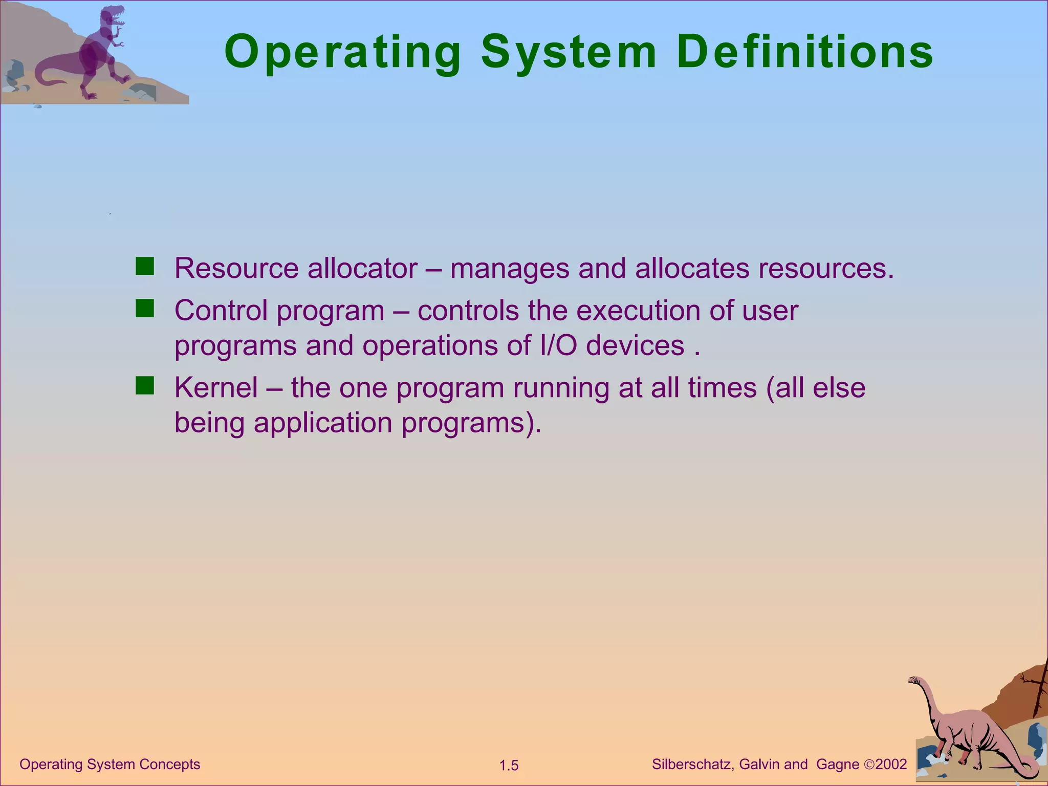 Operating System Definitions Resource allocator – manages and allocates resources. Control program – controls the execution of user programs and operations of I/O devices . Kernel – the one program running at all times (all else being application programs). 