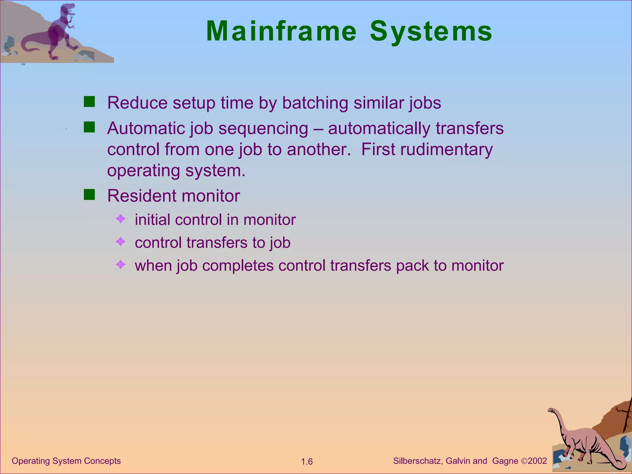 Mainframe Systems Reduce setup time by batching similar jobs Automatic job sequencing – automatically transfers control from one job to another.  First rudimentary operating system. Resident monitor initial control in monitor  control transfers to job  when job completes control transfers pack to monitor 
