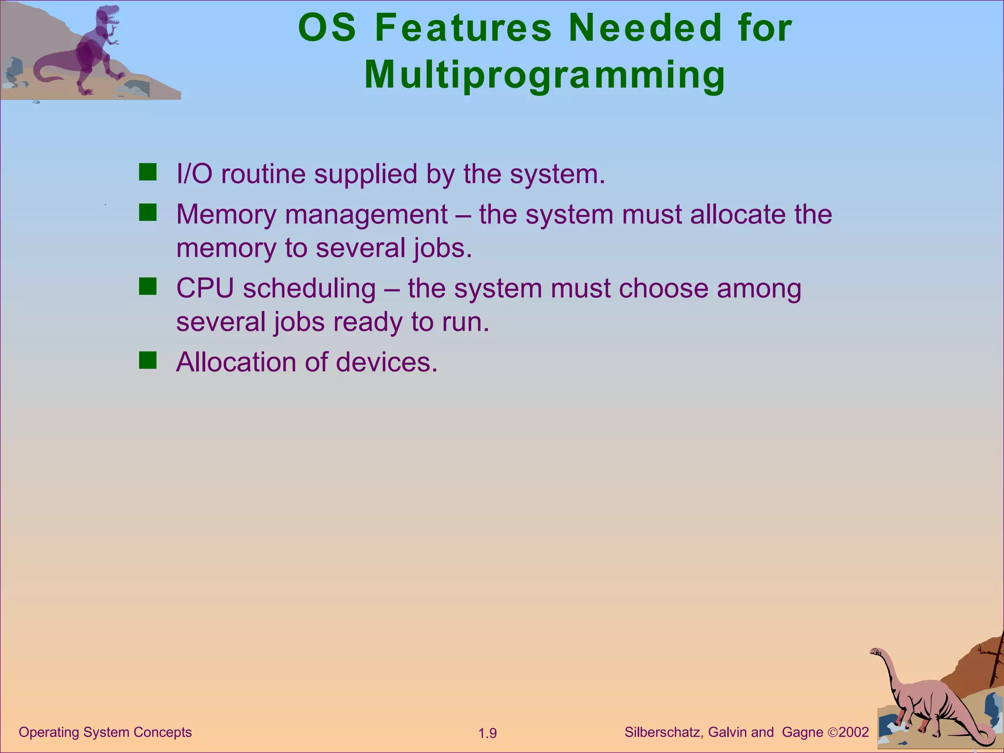 OS Features Needed for Multiprogramming I/O routine supplied by the system. Memory management – the system must allocate the memory to several jobs. CPU scheduling – the system must choose among several jobs ready to run. Allocation of devices. 