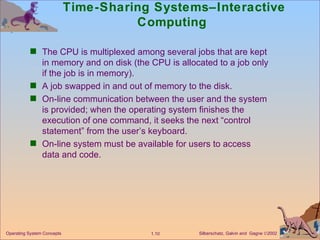 Time-Sharing Systems–Interactive Computing  The CPU is multiplexed among several jobs that are kept in memory and on disk (the CPU is allocated to a job only if the job is in memory). A job swapped in and out of memory to the disk. On-line communication between the user and the system is provided; when the operating system finishes the execution of one command, it seeks the next “control statement” from the user’s keyboard. On-line system must be available for users to access data and code. 