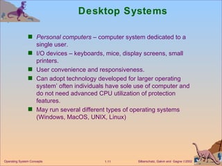 Desktop Systems Personal computers  – computer system dedicated to a single user. I/O devices – keyboards, mice, display screens, small printers. User convenience and responsiveness. Can adopt technology developed for larger operating system’ often individuals have sole use of computer and do not need advanced CPU utilization of protection features. May run several different types of operating systems (Windows, MacOS, UNIX, Linux) 