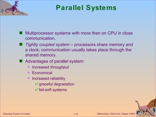 Parallel Systems Multiprocessor systems with more than on CPU in close communication. Tightly coupled system  – processors share memory and a clock; communication usually takes place through the shared memory. Advantages of parallel system:  Increased  throughput Economical   Increased reliability graceful degradation fail-soft systems 