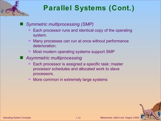 Parallel Systems (Cont.) Symmetric multiprocessing (SMP) Each processor runs and identical copy of the operating system. Many processes can run at once without performance deterioration. Most modern operating systems support SMP Asymmetric multiprocessing Each processor is assigned a specific task; master processor schedules and allocated work to slave processors. More common in extremely large systems 