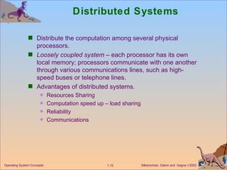Distributed Systems Distribute the computation among several physical processors. Loosely coupled system  – each processor has its own local memory; processors communicate with one another through various communications lines, such as high-speed buses or telephone lines. Advantages of distributed systems. Resources Sharing  Computation speed up – load sharing  Reliability Communications 