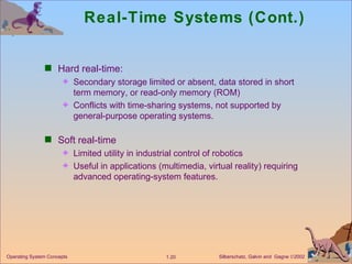 Real-Time Systems (Cont.) Hard real-time: Secondary storage limited or absent, data stored in short term memory, or read-only memory (ROM) Conflicts with time-sharing systems, not supported by general-purpose operating systems. Soft real-time Limited utility in industrial control of robotics Useful in applications (multimedia, virtual reality) requiring advanced operating-system features. 