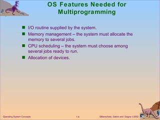 OS Features Needed for Multiprogramming I/O routine supplied by the system. Memory management – the system must allocate the memory to several jobs. CPU scheduling – the system must choose among several jobs ready to run. Allocation of devices. 